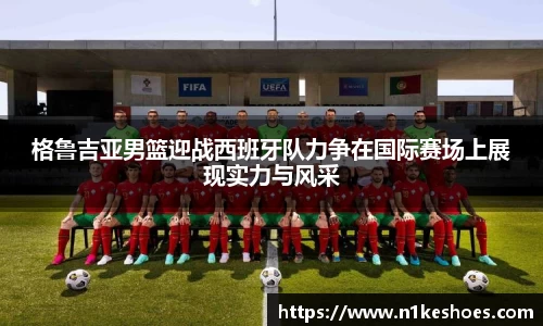 格鲁吉亚男篮迎战西班牙队力争在国际赛场上展现实力与风采